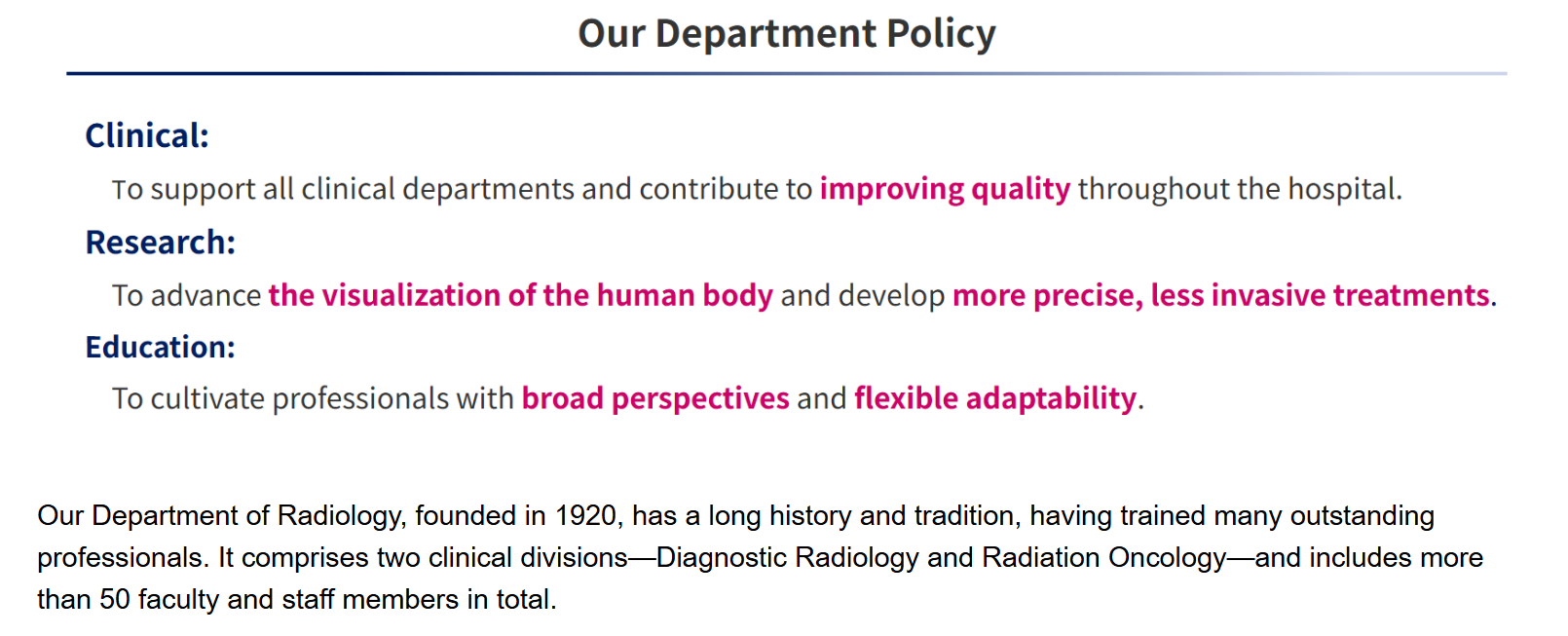 Our Department PolicyClinical:To support all clinical departments and contribute to improving quality throughout the hospital.Research:To advance the visualization of the human body and develop more precise, less invasive treatments.Education:To cultivate professionals with broad perspectives and flexible adaptability.Our Department of Radiology, founded in 1920, has a long history and tradition, having trained many outstanding professionals. It comprises two clinical divisions—Diagnostic Radiology and Radiation Oncology—and includes more than 50 faculty and staff members in total.